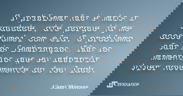 O problema não é mais a saudade, até porque já me acostumei com ela. O problema são ás lembranças. São os momentos que eu adoraria viver novamente ao teu lado.... Frase de Cami Moraes.
