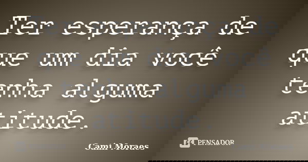 Ter esperança de que um dia você tenha alguma atitude.... Frase de Cami Moraes.