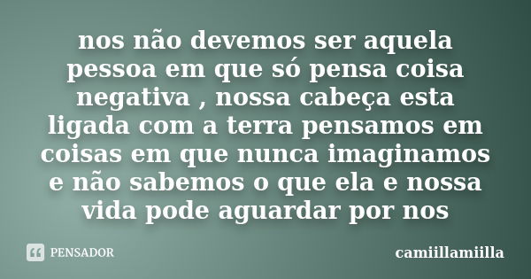 nos não devemos ser aquela pessoa em que só pensa coisa negativa , nossa cabeça esta ligada com a terra pensamos em coisas em que nunca imaginamos e não sabemos... Frase de camiillamiilla.