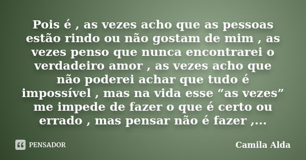 Pois é , as vezes acho que as pessoas estão rindo ou não gostam de mim , as vezes penso que nunca encontrarei o verdadeiro amor , as vezes acho que não poderei ... Frase de Camila Alda.