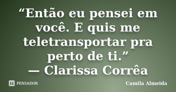 “Então eu pensei em você. E quis me teletransportar pra perto de ti.” —	Clarissa Corrêa... Frase de Camila Almeida.