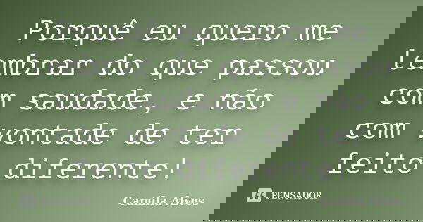 Porquê eu quero me lembrar do que passou com saudade, e não com vontade de ter feito diferente!... Frase de Camila Alves.