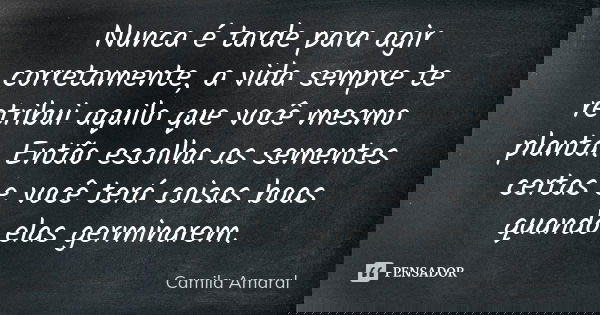 Nunca é tarde para agir corretamente, a vida sempre te retribui aquilo que você mesmo planta. Então escolha as sementes certas e você terá coisas boas quando el... Frase de Camila Amaral.