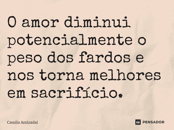 ⁠O amor diminui potencialmente o peso dos fardos e nos torna melhores em sacrifício.... Frase de Camila Amizadai.