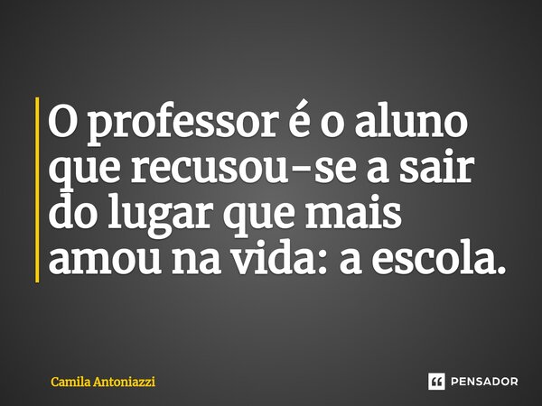 ⁠O professor é o aluno que recusou-se a sair do lugar que mais amou na vida: a escola.... Frase de Camila Antoniazzi.