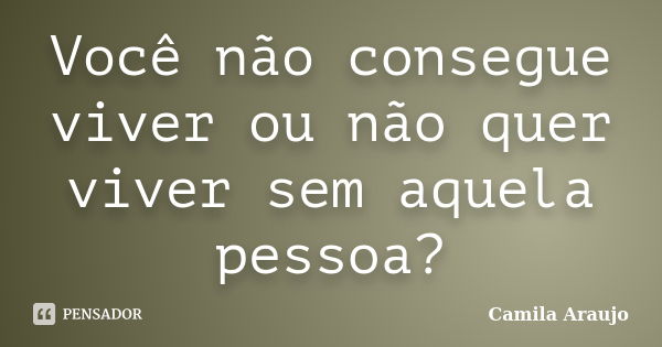 Você não consegue viver ou não quer viver sem aquela pessoa?... Frase de Camila Araújo..