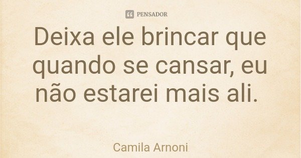 Deixa ele brincar que quando se cansar, eu não estarei mais ali.... Frase de Camila Arnoni.
