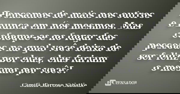 Pensamos de mais nos outros e nunca em nós mesmos. Mas coloque-se no lugar das pessoas na qual você deixa de ser feliz por elas, elas fariam o mesmo por você?... Frase de Camila Barroso Sabatke.