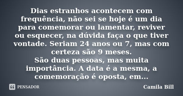 Dias estranhos acontecem com frequência, não sei se hoje é um dia para comemorar ou lamentar, reviver ou esquecer, na dúvida faça o que tiver vontade. Seriam 24... Frase de Camila Bill.