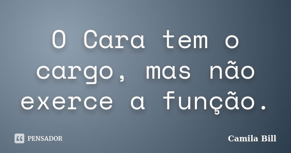 O Cara tem o cargo, mas não exerce a função.... Frase de Camila Bill.