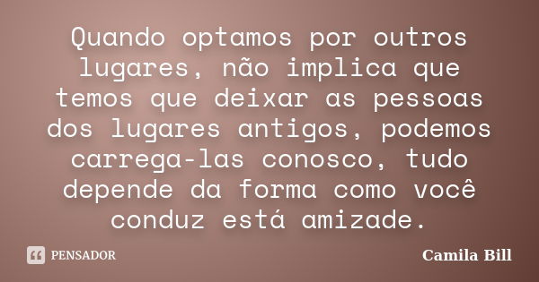 Quando optamos por outros lugares, não implica que temos que deixar as pessoas dos lugares antigos, podemos carrega-las conosco, tudo depende da forma como você... Frase de Camila Bill.