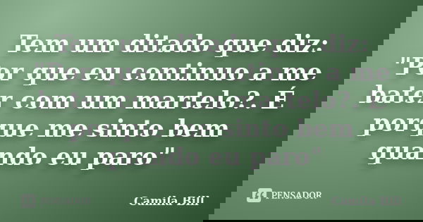 Tem um ditado que diz: "Por que eu continuo a me bater com um martelo?. É porque me sinto bem quando eu paro"... Frase de Camila Bill.