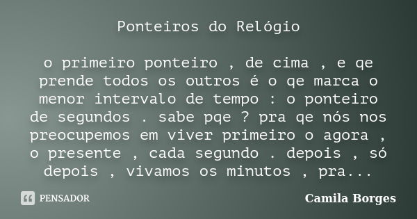 Ponteiros do Relógio o primeiro ponteiro , de cima , e qe prende todos os outros é o qe marca o menor intervalo de tempo : o ponteiro de segundos . sabe pqe ? p... Frase de Camila Borges.