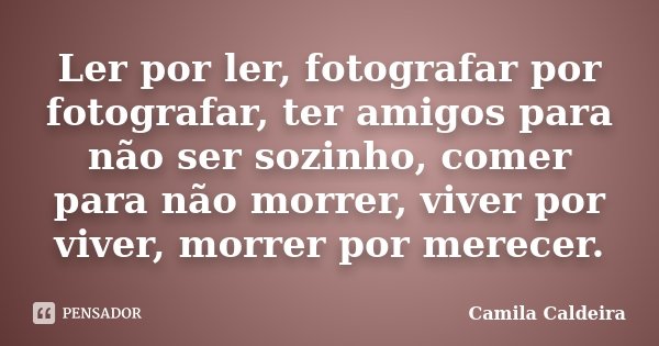 Ler por ler, fotografar por fotografar, ter amigos para não ser sozinho, comer para não morrer, viver por viver, morrer por merecer.... Frase de Camila Caldeira.