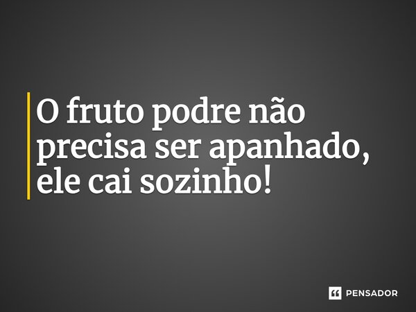 O fruto podre não precisa ser apanhado, ele cai sozinho!