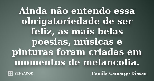 Ainda não entendo essa obrigatoriedade de ser feliz, as mais belas poesias, músicas e pinturas foram criadas em momentos de melancolia.... Frase de Camila Camargo Diasas.