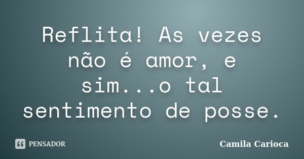 Reflita! As vezes não é amor, e sim...o tal sentimento de posse.... Frase de Camila Carioca.