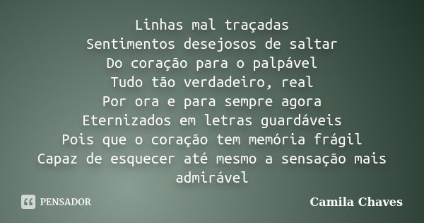 Linhas mal traçadas Sentimentos desejosos de saltar Do coração para o palpável Tudo tão verdadeiro, real Por ora e para sempre agora Eternizados em letras guard... Frase de Camila Chaves.