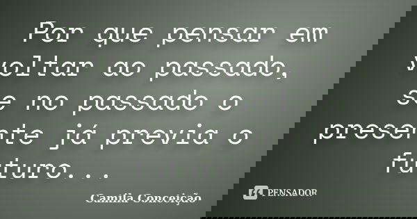 Por que pensar em voltar ao passado, se no passado o presente já previa o futuro...... Frase de Camila Conceição.