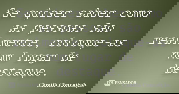 Se quiser saber como as pessoas são realmente, coloque-as num lugar de destaque.... Frase de Camila Conceição.