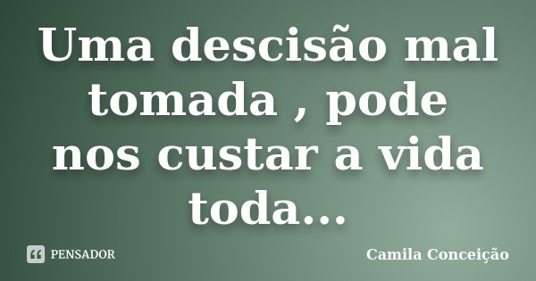 Uma descisão mal tomada , pode nos custar a vida toda...... Frase de Camila Conceição.
