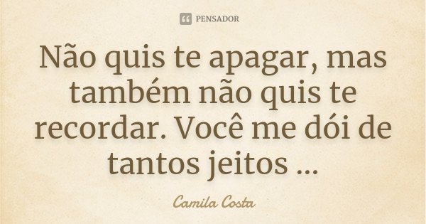 Não quis te apagar, mas também não quis te recordar. Você me dói de tantos jeitos …... Frase de Camila Costa.