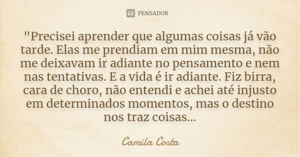 "Precisei aprender que algumas coisas já vão tarde. Elas me prendiam em mim mesma, não me deixavam ir adiante no pensamento e nem nas tentativas. E a vida ... Frase de Camila costa.