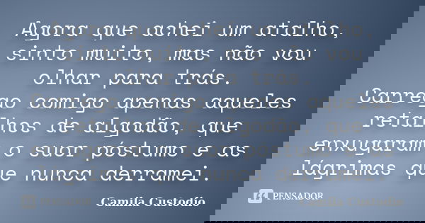 Agora que achei um atalho, sinto muito, mas não vou olhar para trás. Carrego comigo apenas aqueles retalhos de algodão, que enxugaram o suor póstumo e as lágrim... Frase de Camila Custodio.