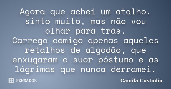 Agora que achei um atalho, sinto muito, mas não vou olhar para trás. Carrego comigo apenas aqueles retalhos de algodão, que enxugaram o suor póstumo e as lágrim... Frase de Camila Custodio.