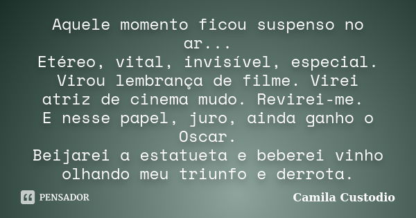 Aquele momento ficou suspenso no ar... Etéreo, vital, invisível, especial. Virou lembrança de filme. Virei atriz de cinema mudo. Revirei-me. E nesse papel, juro... Frase de Camila Custodio.