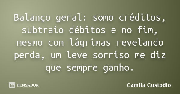 Balanço geral: somo créditos, subtraio débitos e no fim, mesmo com lágrimas revelando perda, um leve sorriso me diz que sempre ganho.... Frase de Camila Custodio.