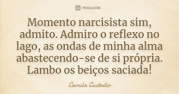 Momento narcisista sim, admito. Admiro o reflexo no lago, as ondas de minha alma abastecendo-se de si própria. Lambo os beiços saciada!... Frase de Camila Custodio.