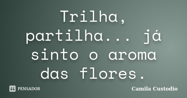 Trilha, partilha... já sinto o aroma das flores.... Frase de Camila Custodio.