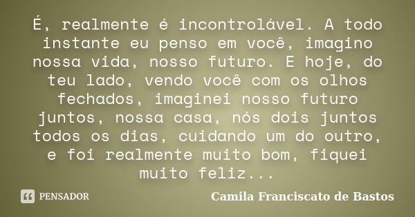 É, realmente é incontrolável. A todo instante eu penso em você, imagino nossa vida, nosso futuro. E hoje, do teu lado, vendo você com os olhos fechados, imagine... Frase de Camila Franciscato de Bastos.