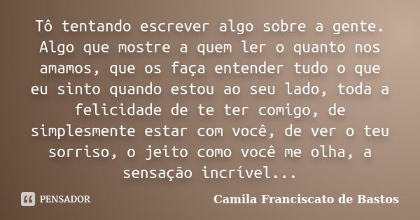 Tô tentando escrever algo sobre a gente. Algo que mostre a quem ler o quanto nos amamos, que os faça entender tudo o que eu sinto quando estou ao seu lado, toda... Frase de Camila Franciscato de Bastos.