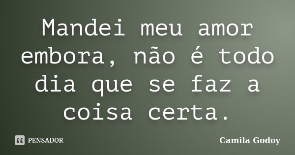 Mandei meu amor embora, não é todo dia que se faz a coisa certa.... Frase de Camila Godoy.