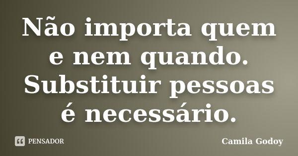 Não importa quem e nem quando. Substituir pessoas é necessário.... Frase de Camila Godoy.