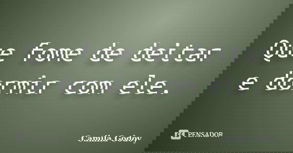 Que fome de deitar e dormir com ele.... Frase de Camila Godoy.