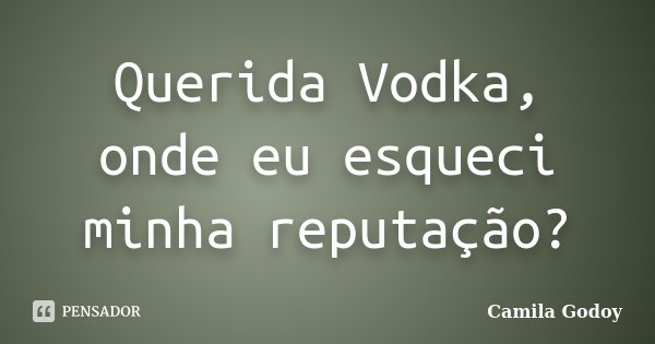 Querida Vodka, onde eu esqueci minha reputação?... Frase de Camila Godoy.
