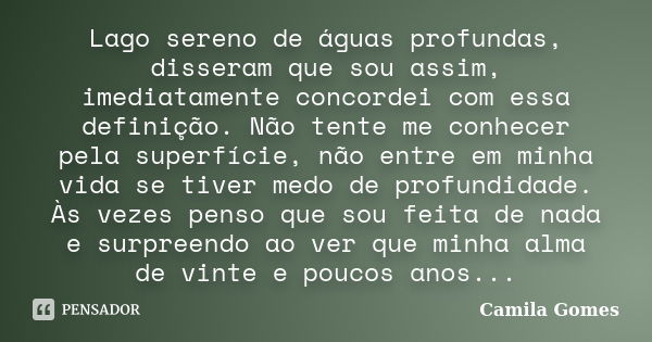 Lago sereno de águas profundas, disseram que sou assim, imediatamente concordei com essa definição. Não tente me conhecer pela superfície, não entre em minha vi... Frase de Camila Gomes.