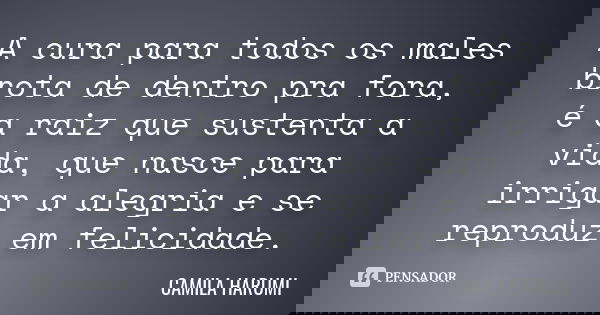 A cura para todos os males brota de dentro pra fora, é a raiz que sustenta a vida, que nasce para irrigar a alegria e se reproduz em felicidade.... Frase de CAMILA HARUMI.