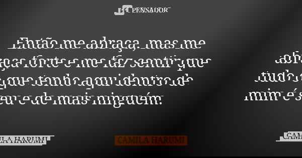 Então me abraça, mas me abraça forte e me faz sentir que tudo o que tenho aqui dentro de mim é seu e de mais ninguém.... Frase de CAMILA HARUMI.