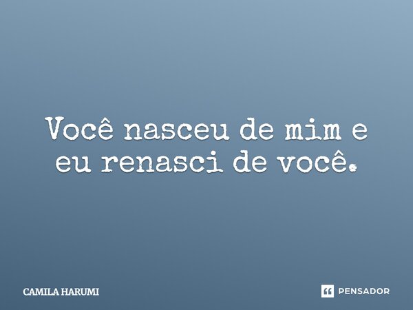 Você nasceu de mim e eu renasci de você.... Frase de Camila Harumi.