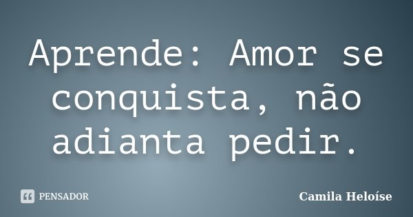 Aprende: Amor se conquista, não adianta pedir.... Frase de Camila Heloíse.