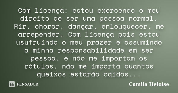 Com licença: estou exercendo o meu direito de ser uma pessoa normal. Rir, chorar, dançar, enlouquecer, me arrepender. Com licença pois estou usufruindo o meu pr... Frase de Camila Heloíse.