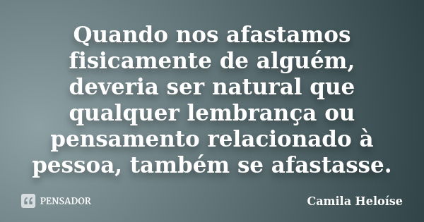 Quando nos afastamos fisicamente de alguém, deveria ser natural que qualquer lembrança ou pensamento relacionado à pessoa, também se afastasse.... Frase de Camila Heloíse.