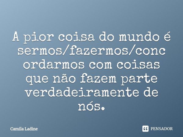 ⁠A pior coisa do mundo é sermos/fazermos/concordarmos com coisas que não fazem parte verdadeiramente de nós.... Frase de Camila Ladine.