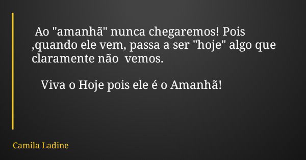 Ao "amanhã" nunca chegaremos! Pois ,quando ele vem, passa a ser "hoje" algo que claramente não vemos. Viva o Hoje pois ele é o Amanhã!... Frase de Camila Ladine.