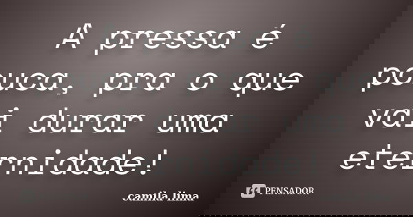 A pressa é pouca, pra o que vai durar uma eternidade!... Frase de Camila Lima..
