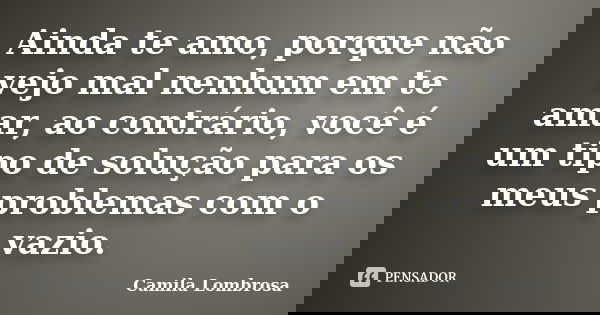 Ainda te amo, porque não vejo mal nenhum em te amar, ao contrário, você é um tipo de solução para os meus problemas com o vazio.... Frase de Camila Lombrosa.
